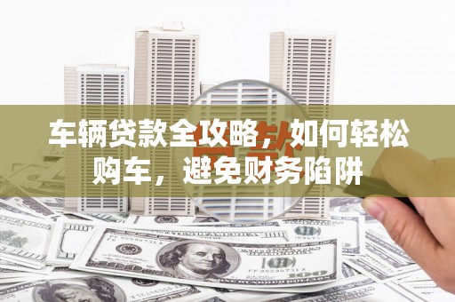 城厢车辆贷款全攻略，如何轻松购车，避免财务陷阱