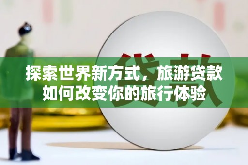 城厢探索世界新方式，旅游贷款如何改变你的旅行体验