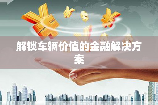 城厢解锁车辆价值的金融解决方案